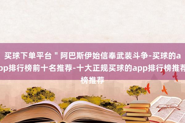 买球下单平台＂阿巴斯伊始信奉武装斗争-买球的app排行榜前十名推荐-十大正规买球的app排行榜推荐