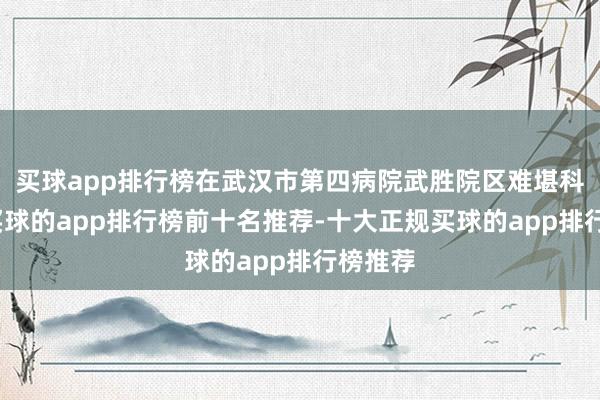 买球app排行榜在武汉市第四病院武胜院区难堪科门诊-买球的app排行榜前十名推荐-十大正规买球的app排行榜推荐