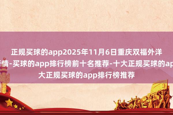 正规买球的app2025年11月6日重庆双福外洋农贸城价钱行情-买球的app排行榜前十名推荐-十大正规买球的app排行榜推荐