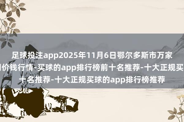 足球投注app2025年11月6日鄂尔多斯市万家惠农贸市集有限公司价钱行情-买球的app排行榜前十名推荐-十大正规买球的app排行榜推荐