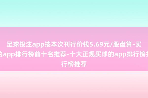 足球投注app按本次刊行价钱5.69元/股盘算-买球的app排行榜前十名推荐-十大正规买球的app排行榜推荐
