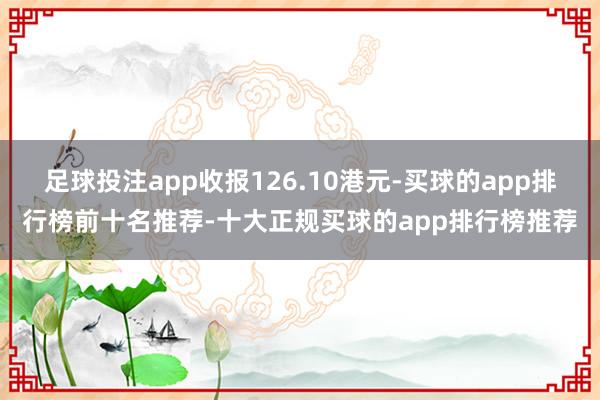 足球投注app收报126.10港元-买球的app排行榜前十名推荐-十大正规买球的app排行榜推荐