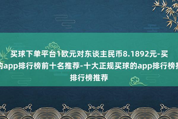 买球下单平台1欧元对东谈主民币8.1892元-买球的app排行榜前十名推荐-十大正规买球的app排行榜推荐