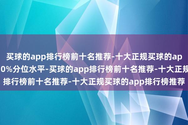 买球的app排行榜前十名推荐-十大正规买球的app排行榜推荐低于历史10%分位水平-买球的app排行榜前十名推荐-十大正规买球的app排行榜推荐