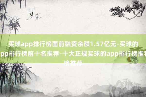 买球app排行榜面前融资余额1.57亿元-买球的app排行榜前十名推荐-十大正规买球的app排行榜推荐