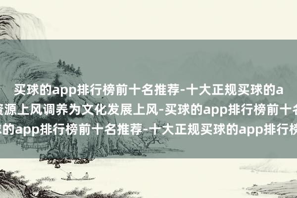 买球的app排行榜前十名推荐-十大正规买球的app排行榜推荐把文化资源上风调养为文化发展上风-买球的app排行榜前十名推荐-十大正规买球的app排行榜推荐