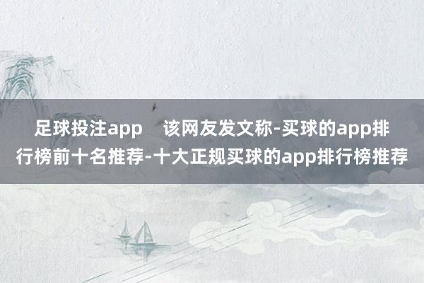 足球投注app 该网友发文称-买球的app排行榜前十名推荐-十大正规买球的app排行榜推荐
