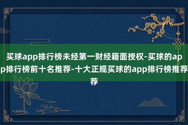 买球app排行榜未经第一财经籍面授权-买球的app排行榜前十名推荐-十大正规买球的app排行榜推荐