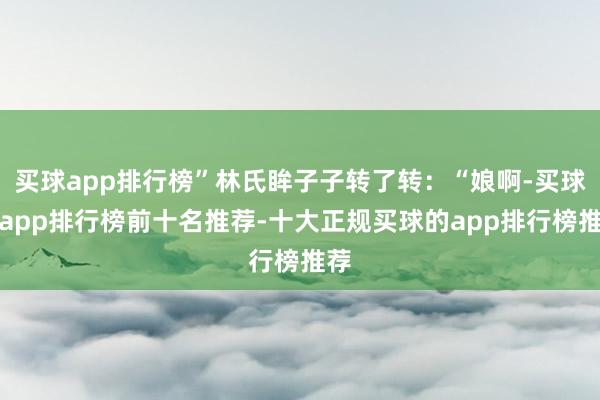 买球app排行榜”林氏眸子子转了转：“娘啊-买球的app排行榜前十名推荐-十大正规买球的app排行榜推荐