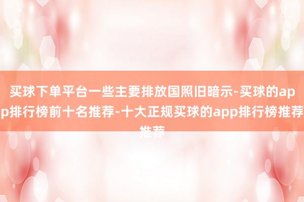 买球下单平台一些主要排放国照旧暗示-买球的app排行榜前十名推荐-十大正规买球的app排行榜推荐