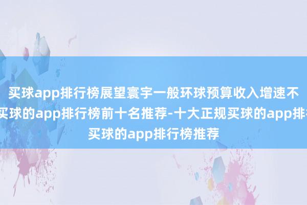 买球app排行榜展望寰宇一般环球预算收入增速不足预期-买球的app排行榜前十名推荐-十大正规买球的app排行榜推荐
