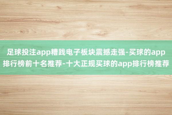 足球投注app糟践电子板块震撼走强-买球的app排行榜前十名推荐-十大正规买球的app排行榜推荐