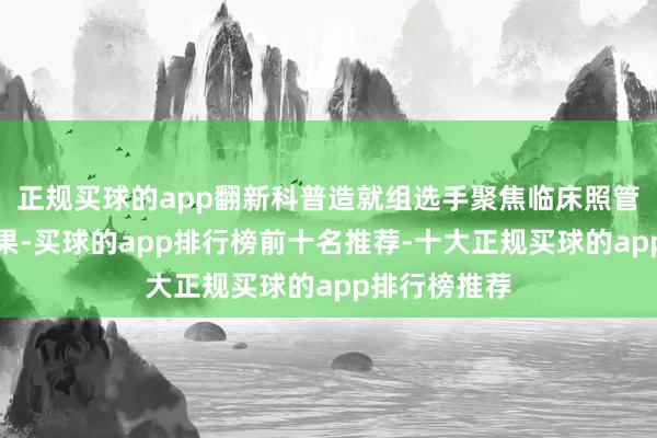 正规买球的app翻新科普造就组选手聚焦临床照管科技翻新效果-买球的app排行榜前十名推荐-十大正规买球的app排行榜推荐