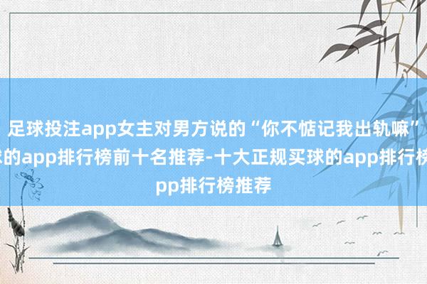 足球投注app女主对男方说的“你不惦记我出轨嘛”-买球的app排行榜前十名推荐-十大正规买球的app排行榜推荐