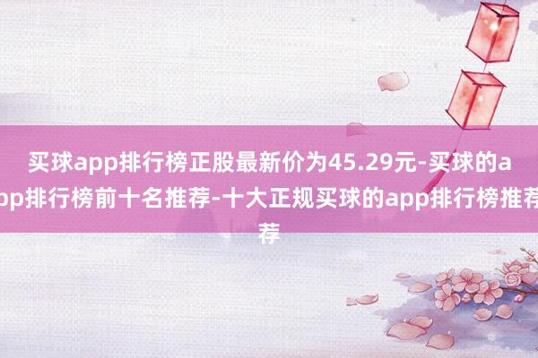 买球app排行榜正股最新价为45.29元-买球的app排行榜前十名推荐-十大正规买球的app排行榜推荐