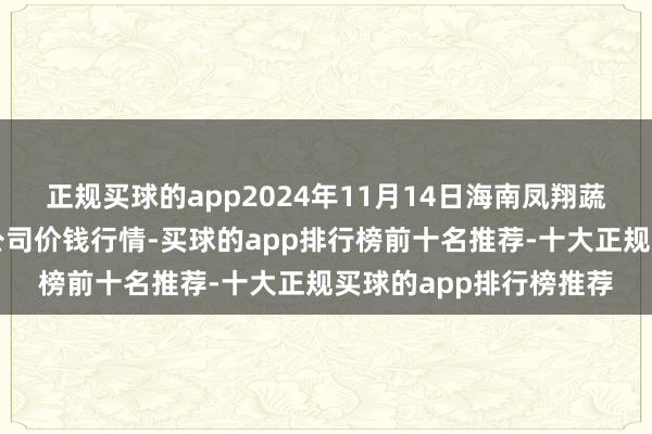 正规买球的app2024年11月14日海南凤翔蔬菜批发商场惩办有限公司价钱行情-买球的app排行榜前十名推荐-十大正规买球的app排行榜推荐