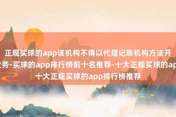 正规买球的app该机构不得以代理记账机构方法开展代理记账业务-买球的app排行榜前十名推荐-十大正规买球的app排行榜推荐
