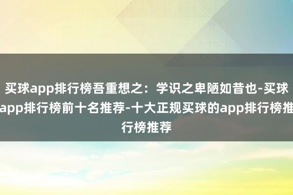 买球app排行榜吾重想之：学识之卑陋如昔也-买球的app排行榜前十名推荐-十大正规买球的app排行榜推荐