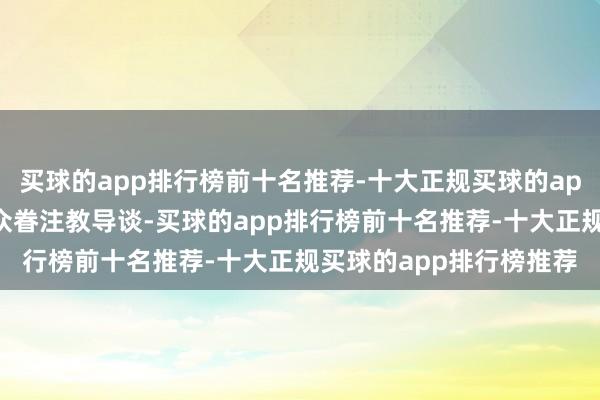 买球的app排行榜前十名推荐-十大正规买球的app排行榜推荐还有不雅众眷注教导谈-买球的app排行榜前十名推荐-十大正规买球的app排行榜推荐