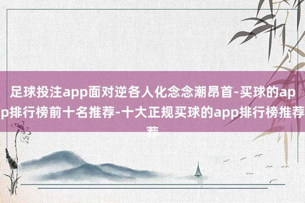 足球投注app面对逆各人化念念潮昂首-买球的app排行榜前十名推荐-十大正规买球的app排行榜推荐