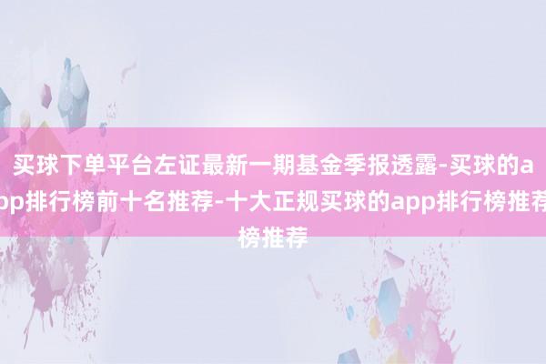 买球下单平台左证最新一期基金季报透露-买球的app排行榜前十名推荐-十大正规买球的app排行榜推荐