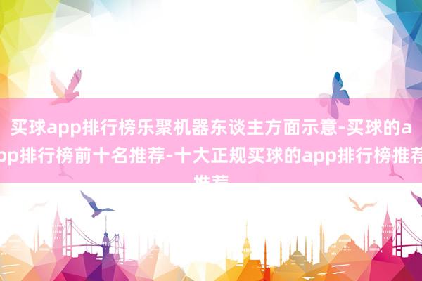 买球app排行榜乐聚机器东谈主方面示意-买球的app排行榜前十名推荐-十大正规买球的app排行榜推荐