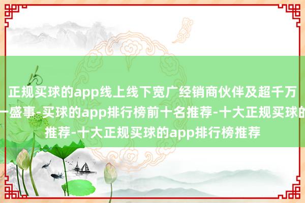 正规买球的app线上线下宽广经销商伙伴及超千万用户共同见证这一盛事-买球的app排行榜前十名推荐-十大正规买球的app排行榜推荐