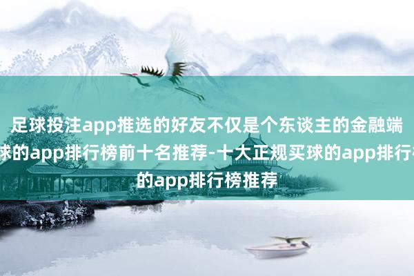 足球投注app推选的好友不仅是个东谈主的金融端倪-买球的app排行榜前十名推荐-十大正规买球的app排行榜推荐