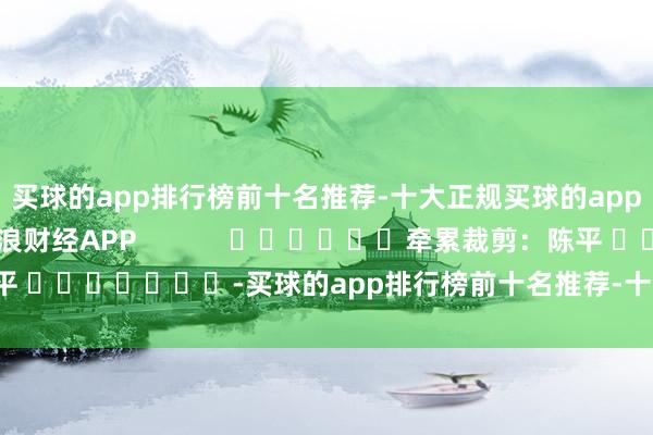 买球的app排行榜前十名推荐-十大正规买球的app排行榜推荐尽在新浪财经APP            						牵累裁剪：陈平 							-买球的app排行榜前十名推荐-十大正规买球的app排行榜推荐