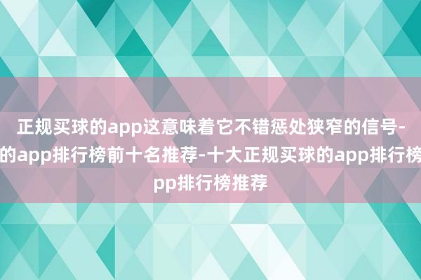 正规买球的app这意味着它不错惩处狭窄的信号-买球的app排行榜前十名推荐-十大正规买球的app排行榜推荐