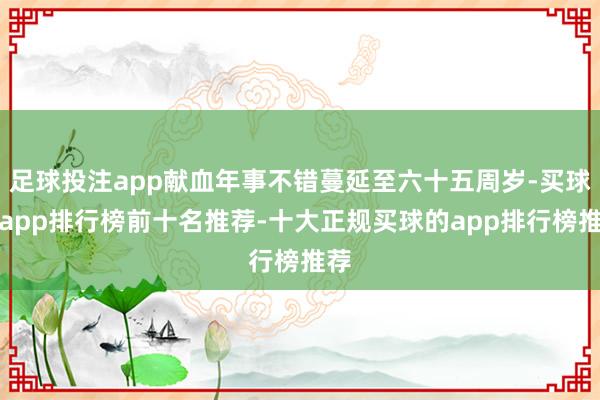 足球投注app献血年事不错蔓延至六十五周岁-买球的app排行榜前十名推荐-十大正规买球的app排行榜推荐