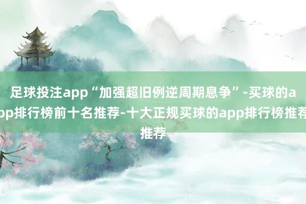 足球投注app“加强超旧例逆周期息争”-买球的app排行榜前十名推荐-十大正规买球的app排行榜推荐