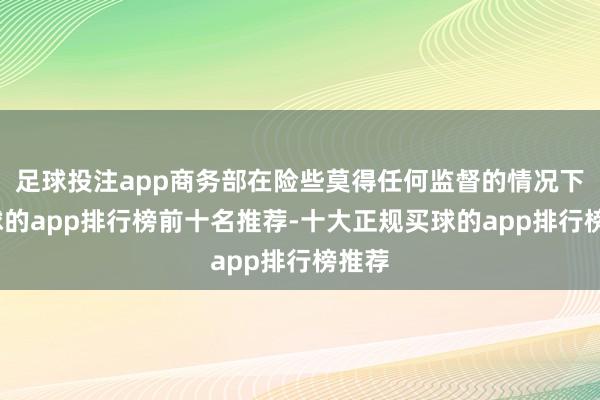 足球投注app商务部在险些莫得任何监督的情况下-买球的app排行榜前十名推荐-十大正规买球的app排行榜推荐