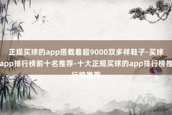 正规买球的app搭载着超9000双多样鞋子-买球的app排行榜前十名推荐-十大正规买球的app排行榜推荐