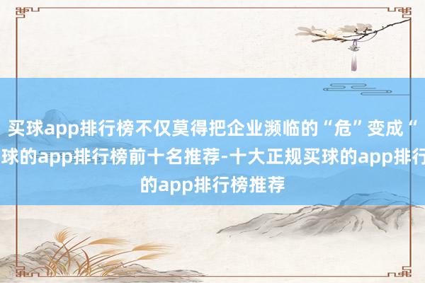 买球app排行榜不仅莫得把企业濒临的“危”变成“机”-买球的app排行榜前十名推荐-十大正规买球的app排行榜推荐
