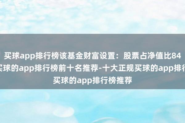 买球app排行榜该基金财富设置：股票占净值比84.22%-买球的app排行榜前十名推荐-十大正规买球的app排行榜推荐
