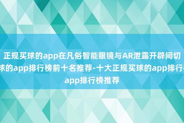 正规买球的app在凡俗智能眼镜与AR泄露开辟间切换-买球的app排行榜前十名推荐-十大正规买球的app排行榜推荐