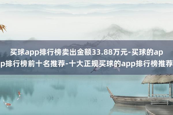 买球app排行榜卖出金额33.88万元-买球的app排行榜前十名推荐-十大正规买球的app排行榜推荐