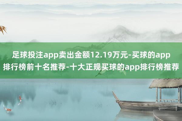 足球投注app卖出金额12.19万元-买球的app排行榜前十名推荐-十大正规买球的app排行榜推荐