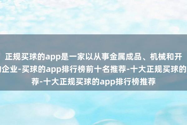 正规买球的app是一家以从事金属成品、机械和开辟修理业为主的企业-买球的app排行榜前十名推荐-十大正规买球的app排行榜推荐