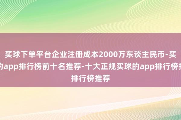 买球下单平台企业注册成本2000万东谈主民币-买球的app排行榜前十名推荐-十大正规买球的app排行榜推荐