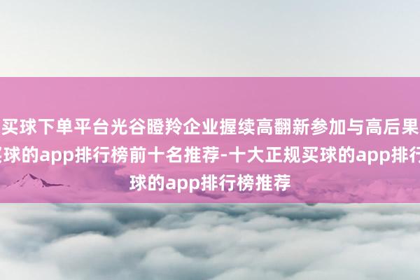 买球下单平台光谷瞪羚企业握续高翻新参加与高后果产出-买球的app排行榜前十名推荐-十大正规买球的app排行榜推荐