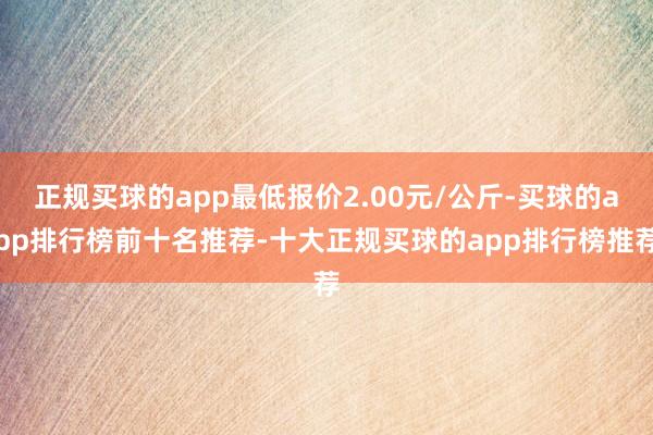 正规买球的app最低报价2.00元/公斤-买球的app排行榜前十名推荐-十大正规买球的app排行榜推荐