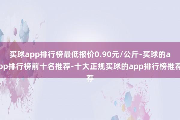 买球app排行榜最低报价0.90元/公斤-买球的app排行榜前十名推荐-十大正规买球的app排行榜推荐