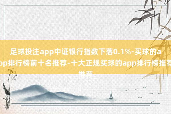 足球投注app中证银行指数下落0.1%-买球的app排行榜前十名推荐-十大正规买球的app排行榜推荐