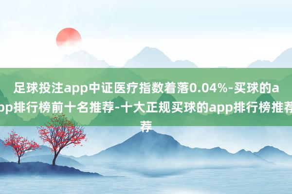 足球投注app中证医疗指数着落0.04%-买球的app排行榜前十名推荐-十大正规买球的app排行榜推荐