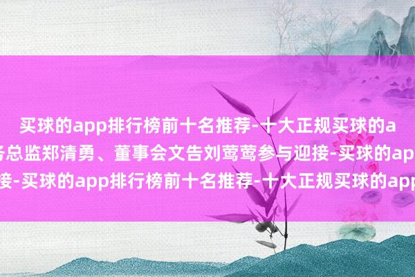 买球的app排行榜前十名推荐-十大正规买球的app排行榜推荐公司财务总监郑清勇、董事会文告刘莺莺参与迎接-买球的app排行榜前十名推荐-十大正规买球的app排行榜推荐