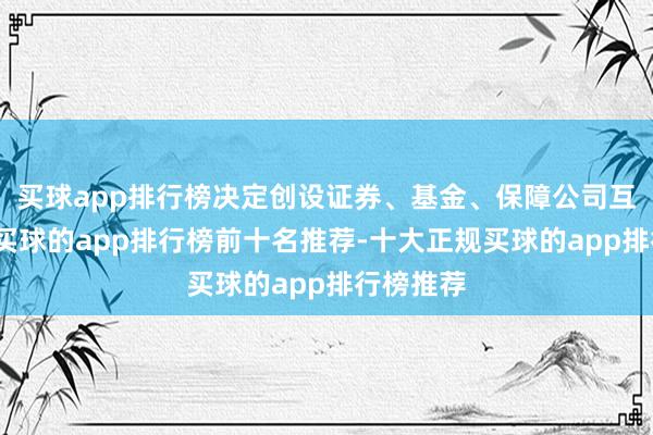 买球app排行榜决定创设证券、基金、保障公司互换便利-买球的app排行榜前十名推荐-十大正规买球的app排行榜推荐