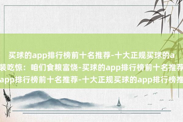 买球的app排行榜前十名推荐-十大正规买球的app排行榜推荐他又假装吃惊:咱们食粮富饶-买球的app排行榜前十名推荐-十大正规买球的app排行榜推荐