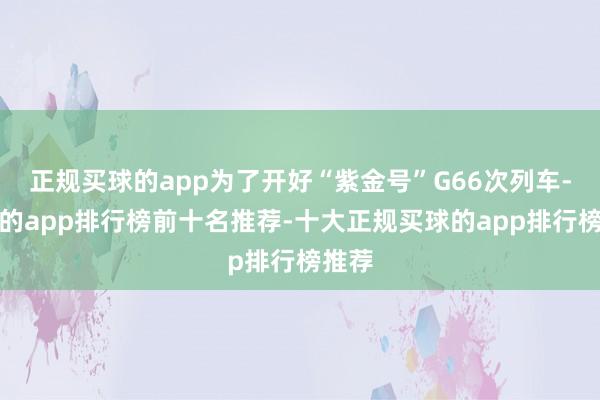 正规买球的app为了开好“紫金号”G66次列车-买球的app排行榜前十名推荐-十大正规买球的app排行榜推荐